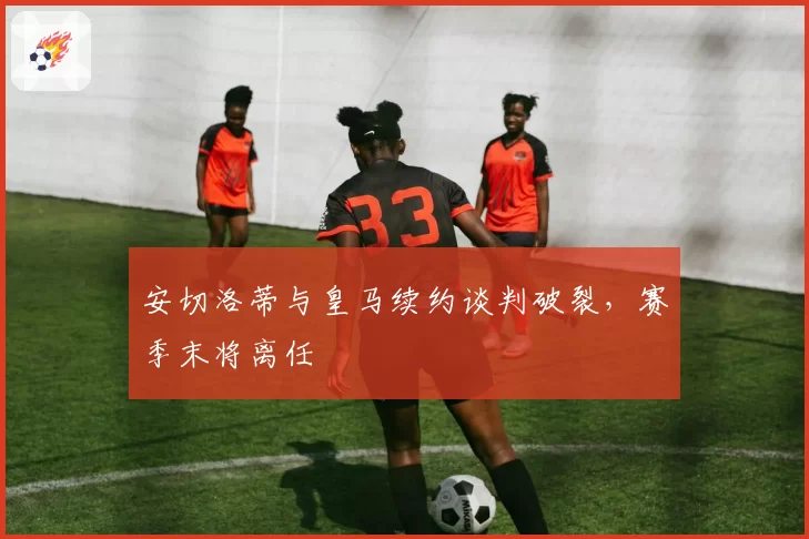 安切洛蒂与皇马续约谈判破裂，赛季末将离任