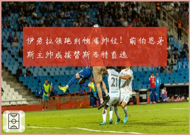 伊劳拉领跑利物浦帅位！前伯恩茅斯主帅成接替斯洛特首选