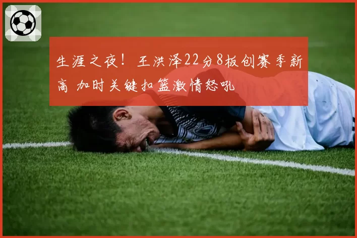 生涯之夜!王洪泽22分8板创赛季新高 加时关键扣篮激情怒吼