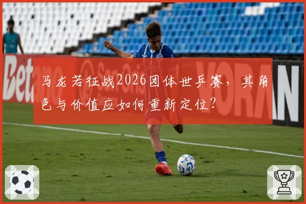 马龙若征战2026团体世乒赛，其角色与价值应如何重新定位？