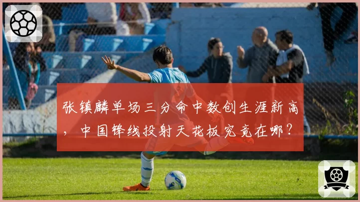 张镇麟单场三分命中数创生涯新高，中国锋线投射天花板究竟在哪？