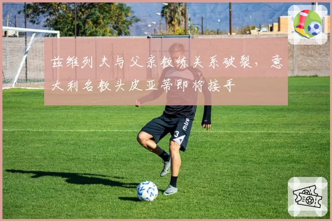 兹维列夫与父亲教练关系破裂，意大利名教头皮亚蒂即将接手