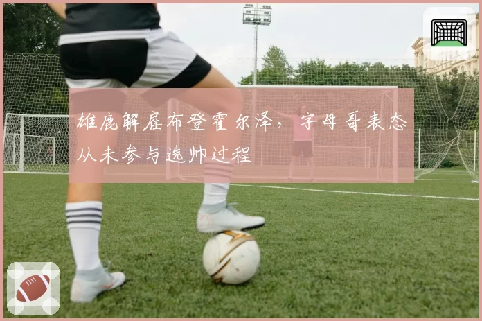 雄鹿解雇布登霍尔泽，字母哥表态从未参与选帅过程