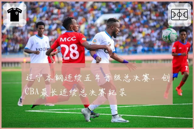 辽宁本钢连续五年晋级总决赛，创CBA最长连续总决赛纪录