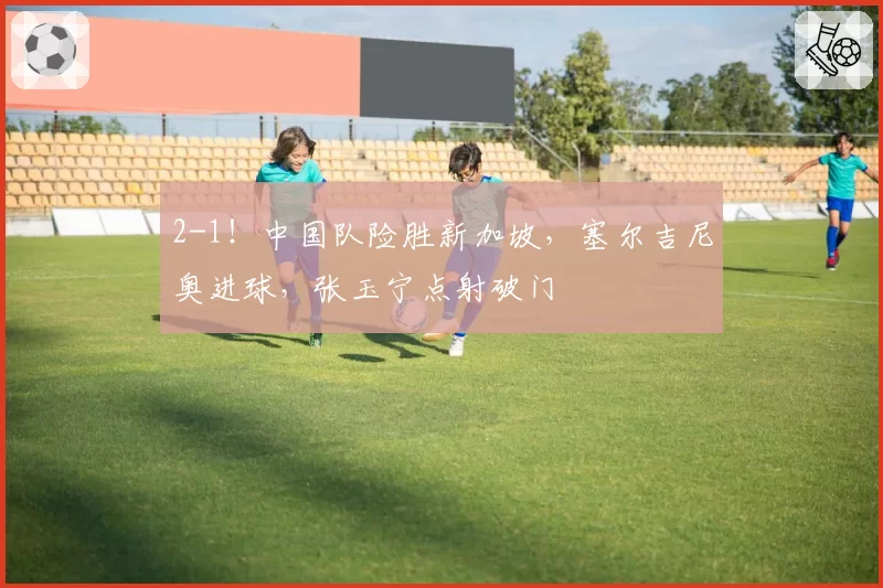 2-1！中国队险胜新加坡，塞尔吉尼奥进球，张玉宁点射破门