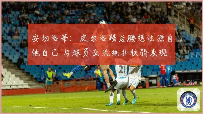 安切洛蒂：皮尔洛踢后腰想法源自他自己 与球员交流绝非软弱表现