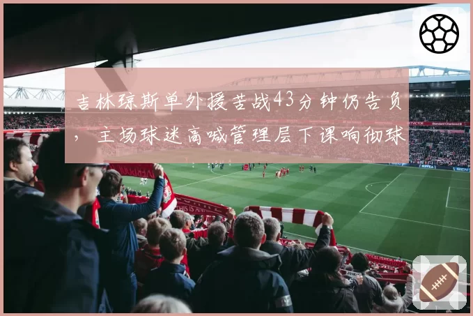 吉林琼斯单外援苦战43分钟仍告负,主场球迷高喊管理层下课响彻球馆