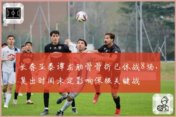 长春亚泰谭龙肋骨骨折已休战8场，复出时间未定影响保级关键战