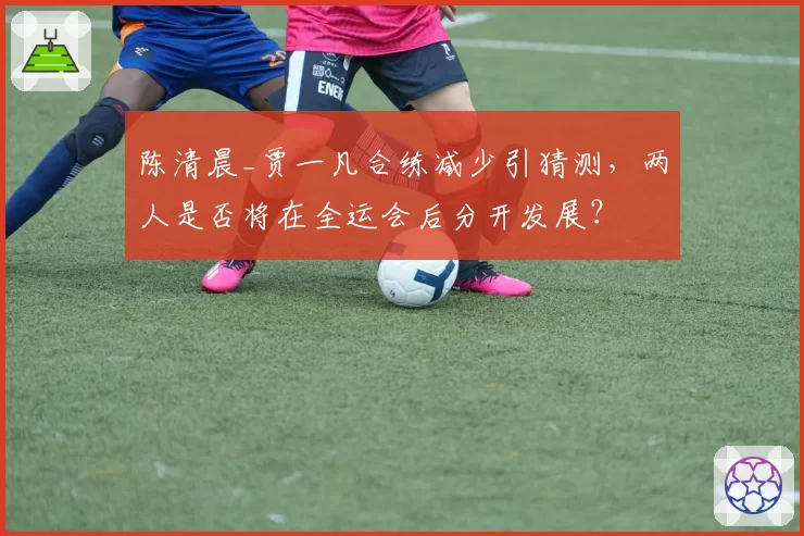 陈清晨_贾一凡合练减少引猜测，两人是否将在全运会后分开发展？