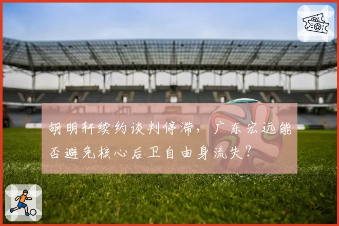胡明轩续约谈判停滞，广东宏远能否避免核心后卫自由身流失？