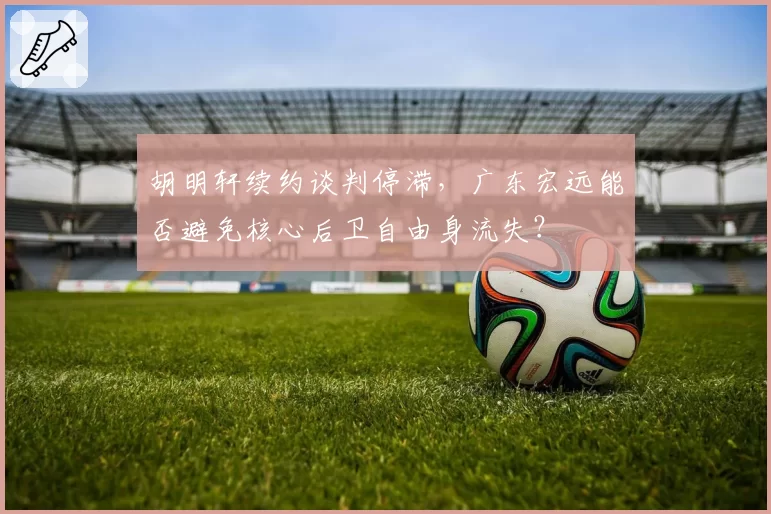 胡明轩续约谈判停滞，广东宏远能否避免核心后卫自由身流失？
