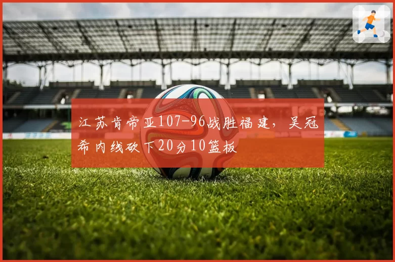 江苏肯帝亚107-96战胜福建,吴冠希内线砍下20分10篮板