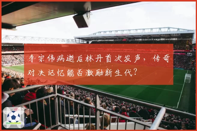 李宗伟病逝后林丹首次发声，传奇对决记忆能否激励新生代？
