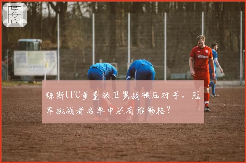 琼斯UFC重量级卫冕战碾压对手，冠军挑战者名单中还有谁够格？