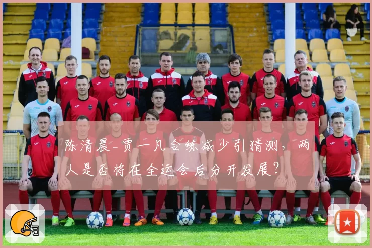 陈清晨_贾一凡合练减少引猜测，两人是否将在全运会后分开发展？