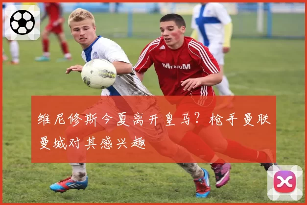 维尼修斯今夏离开皇马?枪手曼联曼城对其感兴趣