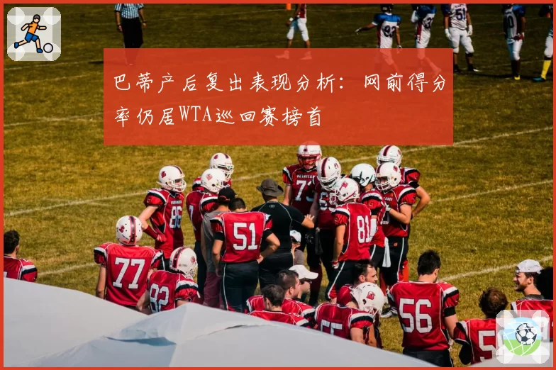 巴蒂产后复出表现分析：网前得分率仍居WTA巡回赛榜首