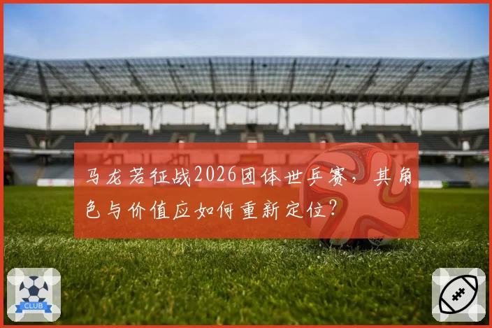 马龙若征战2026团体世乒赛，其角色与价值应如何重新定位？