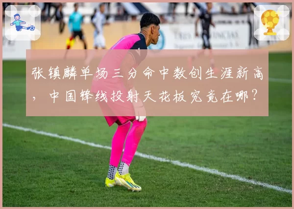 张镇麟单场三分命中数创生涯新高，中国锋线投射天花板究竟在哪？