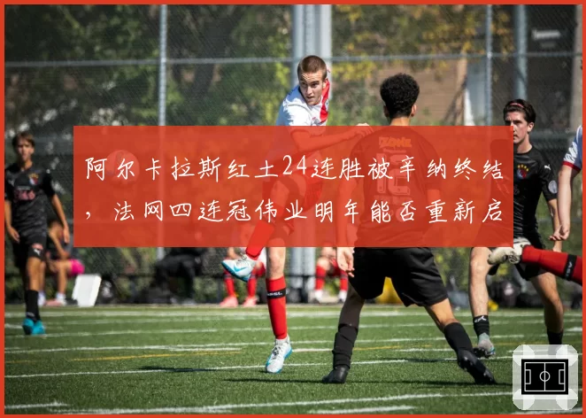 阿尔卡拉斯红土24连胜被辛纳终结,法网四连冠伟业明年能否重新启程?