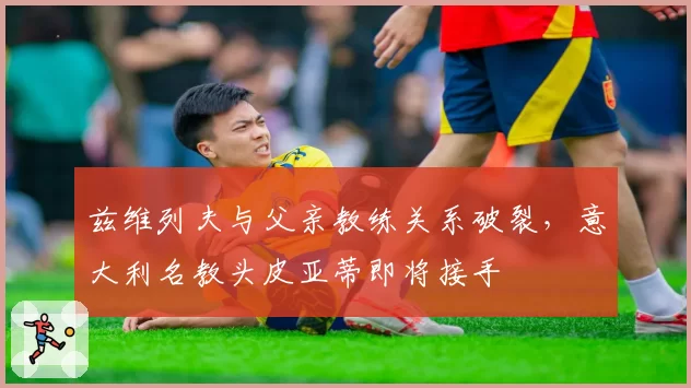 兹维列夫与父亲教练关系破裂，意大利名教头皮亚蒂即将接手