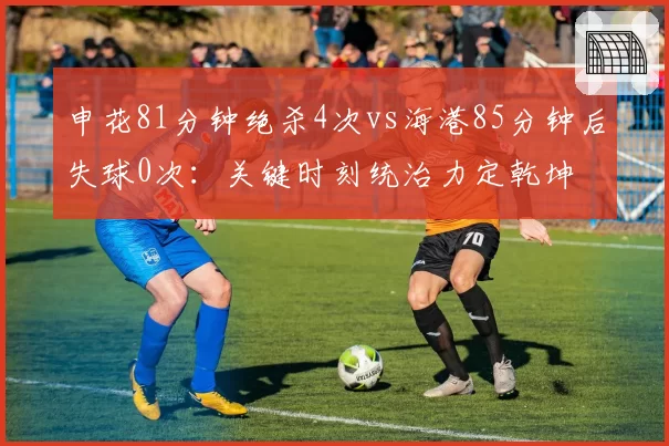 申花81分钟绝杀4次vs海港85分钟后失球0次：关键时刻统治力定乾坤