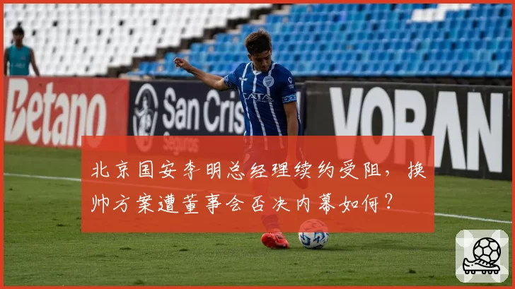 北京国安李明总经理续约受阻,换帅方案遭董事会否决内幕如何?