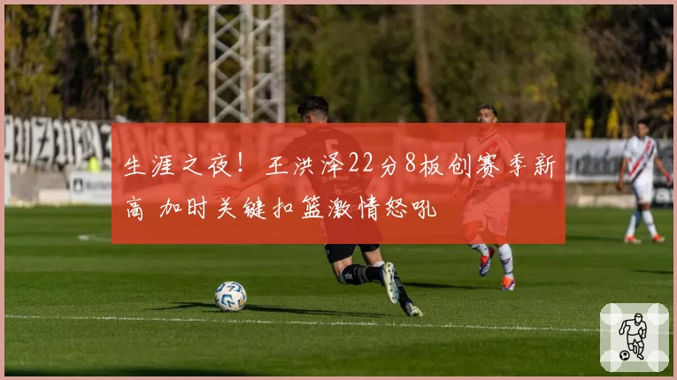 生涯之夜!王洪泽22分8板创赛季新高 加时关键扣篮激情怒吼