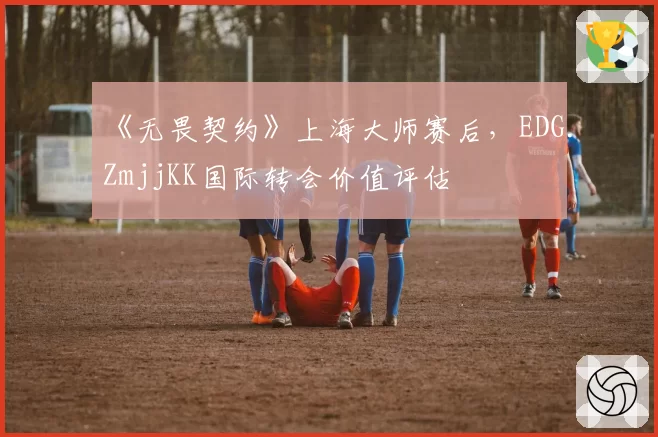 《无畏契约》上海大师赛后，EDG.ZmjjKK国际转会价值评估