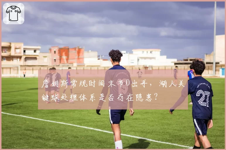 詹姆斯常规时间末节0出手，湖人关键球处理体系是否存在隐患？