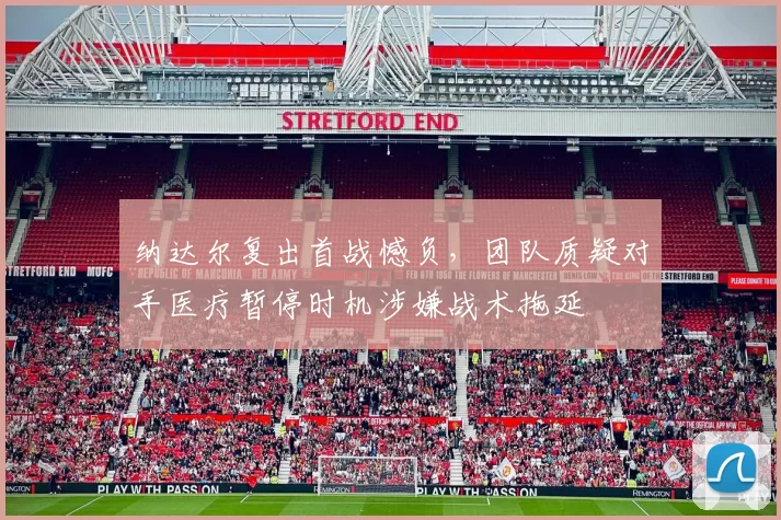 纳达尔复出首战憾负，团队质疑对手医疗暂停时机涉嫌战术拖延