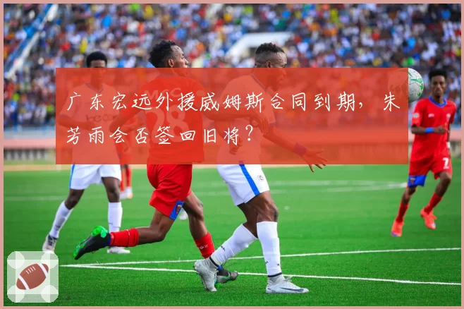 广东宏远外援威姆斯合同到期，朱芳雨会否签回旧将？