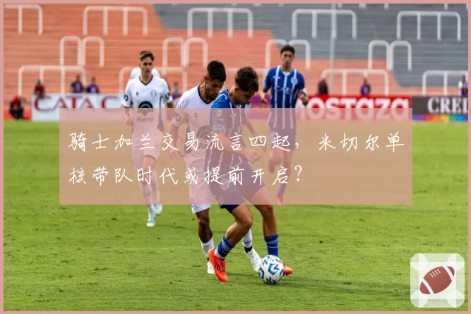 骑士加兰交易流言四起，米切尔单核带队时代或提前开启？