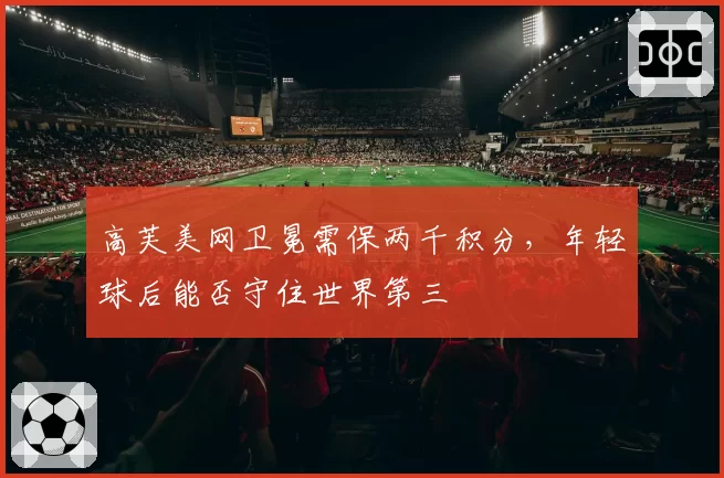 高芙美网卫冕需保两千积分，年轻球后能否守住世界第三
