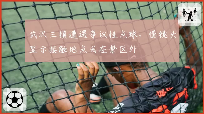 武汉三镇遭遇争议性点球，慢镜头显示接触地点或在禁区外