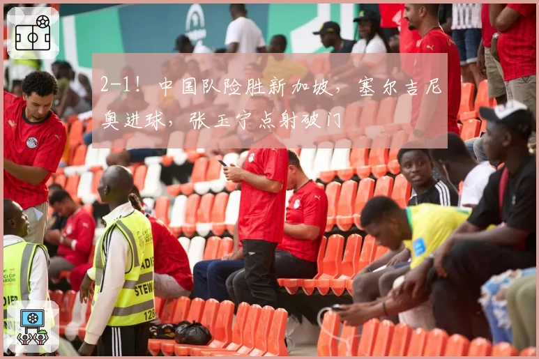 2-1！中国队险胜新加坡，塞尔吉尼奥进球，张玉宁点射破门