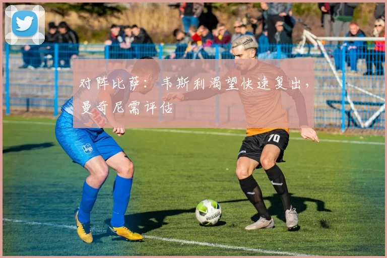 对阵比萨：韦斯利渴望快速复出，曼奇尼需评估