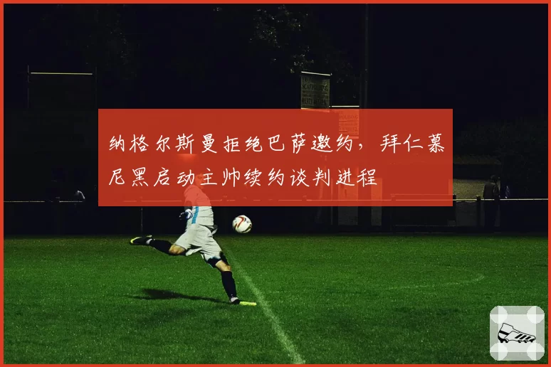 纳格尔斯曼拒绝巴萨邀约，拜仁慕尼黑启动主帅续约谈判进程