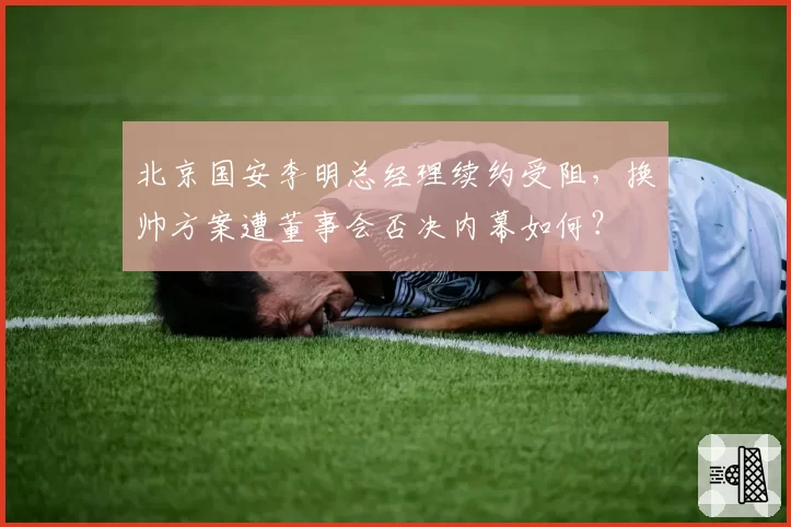 北京国安李明总经理续约受阻,换帅方案遭董事会否决内幕如何?