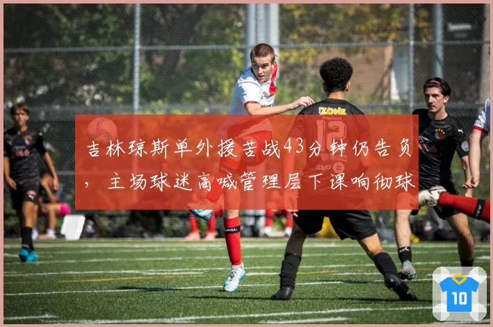 吉林琼斯单外援苦战43分钟仍告负，主场球迷高喊管理层下课响彻球馆