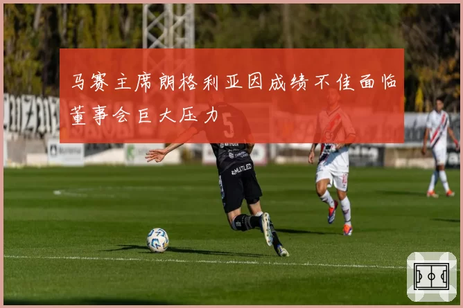 马赛主席朗格利亚因成绩不佳面临董事会巨大压力