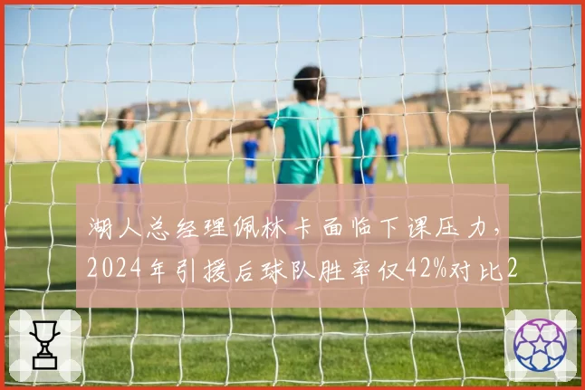 湖人总经理佩林卡面临下课压力，2024年引援后球队胜率仅42%对比2020年夺冠赛季下降15%