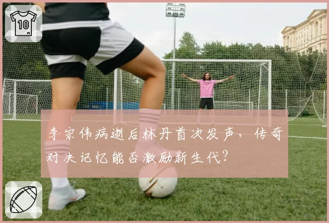 李宗伟病逝后林丹首次发声，传奇对决记忆能否激励新生代？