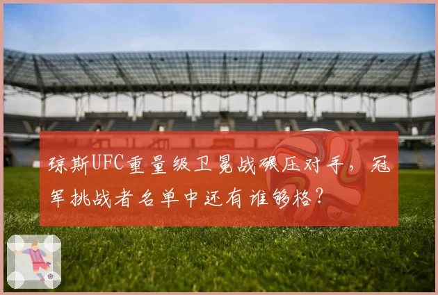 琼斯UFC重量级卫冕战碾压对手，冠军挑战者名单中还有谁够格？