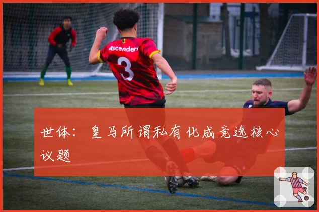世体：皇马所谓私有化成竞选核心议题