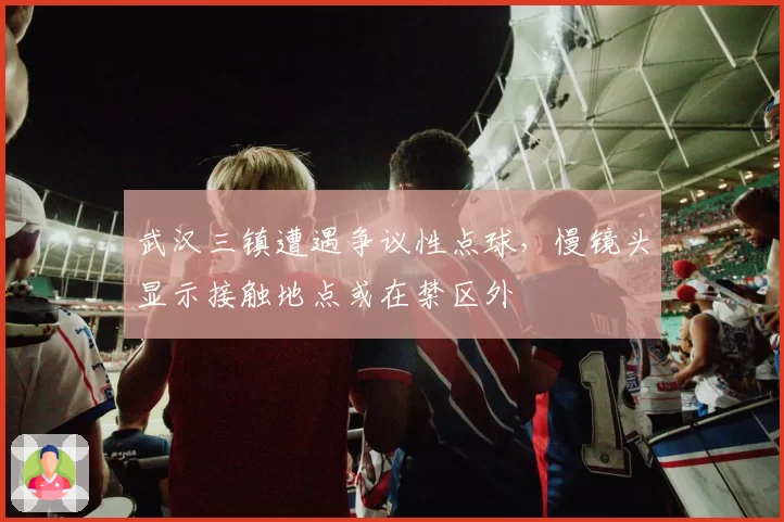 武汉三镇遭遇争议性点球，慢镜头显示接触地点或在禁区外