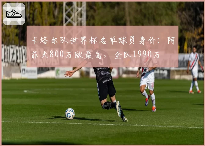 卡塔尔队世界杯名单球员身价：阿菲夫800万欧最高，全队1990万