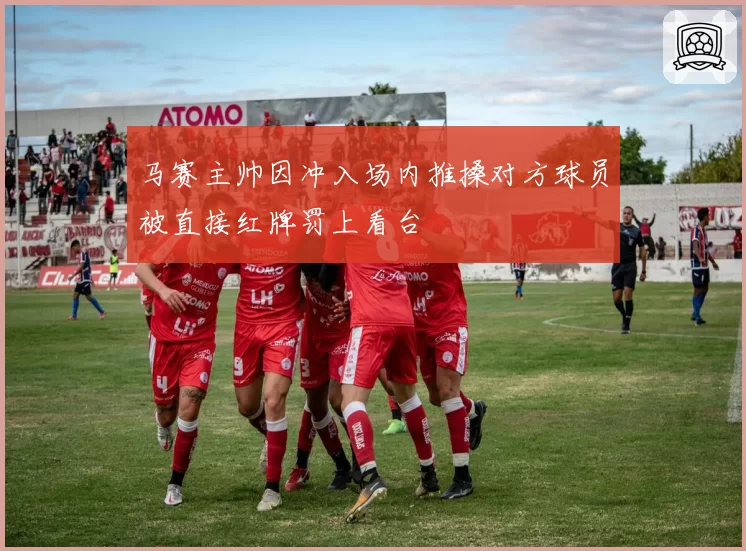马赛主帅因冲入场内推搡对方球员被直接红牌罚上看台